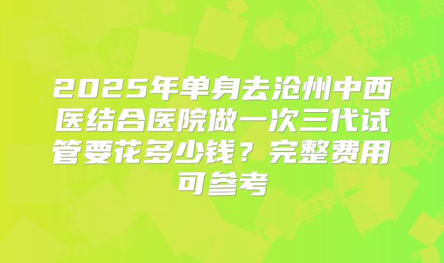 2025年单身去沧州中西医结合医院做一次三代试管要花多少钱?完整费用可参考