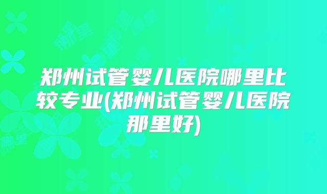 郑州试管婴儿医院哪里比较专业(郑州试管婴儿医院那里好)