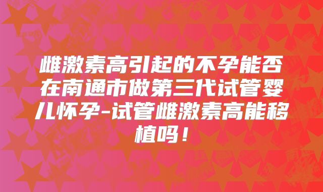 雌激素高引起的不孕能否在南通市做第三代试管婴儿怀孕-试管雌激素高能移植吗！