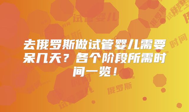 去俄罗斯做试管婴儿需要呆几天？各个阶段所需时间一览！