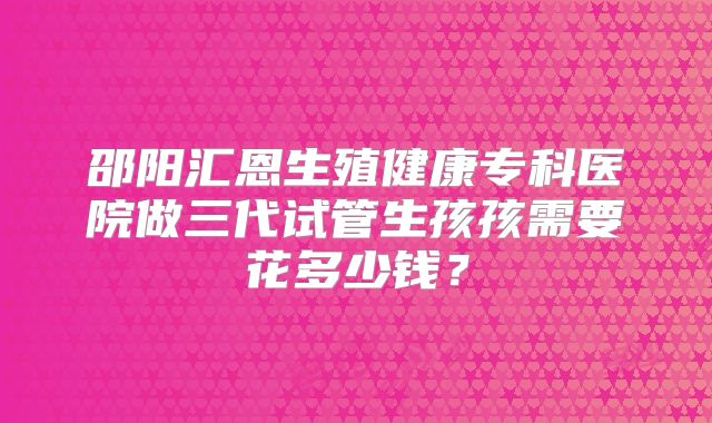 邵阳汇恩生殖健康专科医院做三代试管生孩孩需要花多少钱？