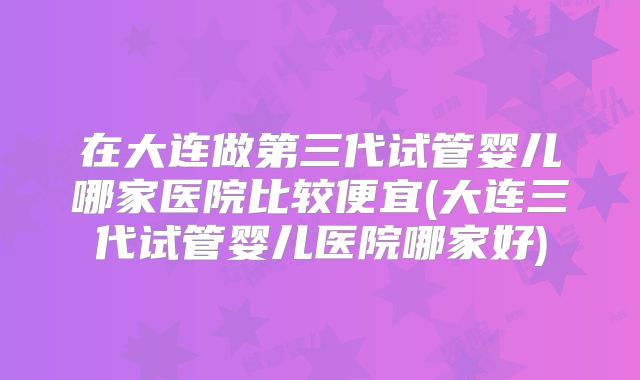 在大连做第三代试管婴儿哪家医院比较便宜(大连三代试管婴儿医院哪家好)