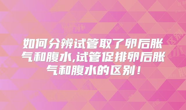 如何分辨试管取了卵后胀气和腹水,试管促排卵后胀气和腹水的区别！