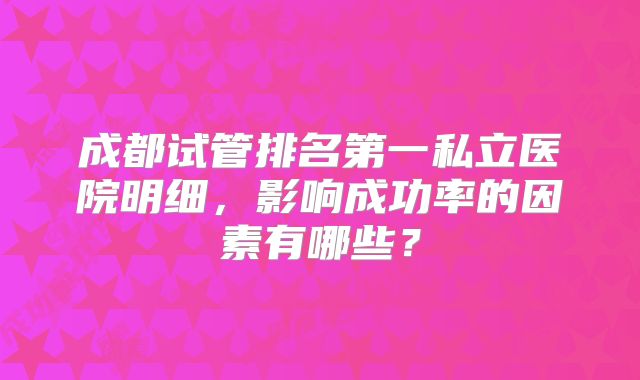 成都试管排名第一私立医院明细，影响成功率的因素有哪些？