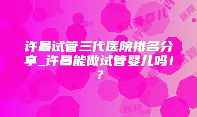 许昌试管三代医院排名分享_许昌能做试管婴儿吗！？