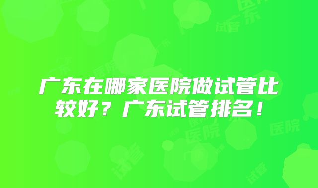 广东在哪家医院做试管比较好？广东试管排名！
