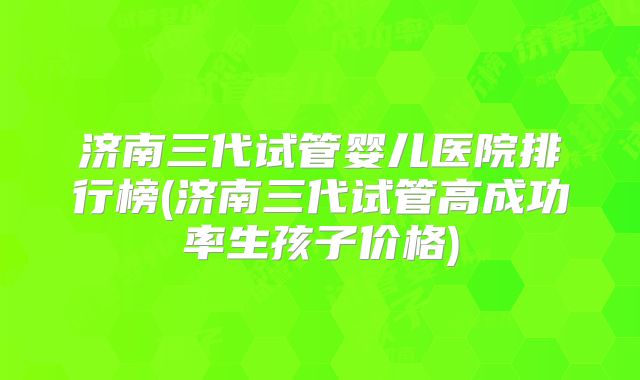济南三代试管婴儿医院排行榜(济南三代试管高成功率生孩子价格)