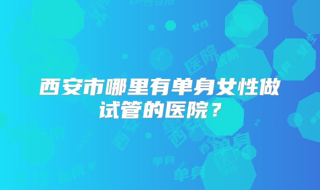 西安市哪里有单身女性做试管的医院？