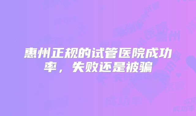 惠州正规的试管医院成功率，失败还是被骗
