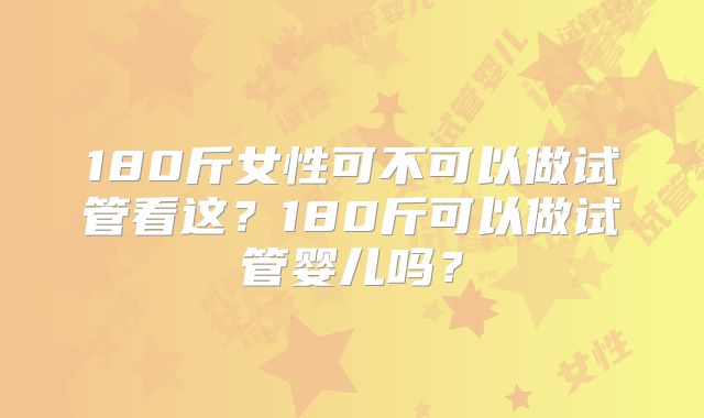 180斤女性可不可以做试管看这？180斤可以做试管婴儿吗？