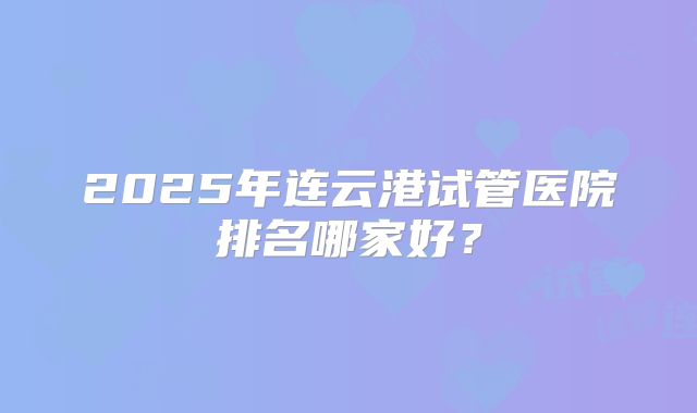 2025年连云港试管医院排名哪家好?