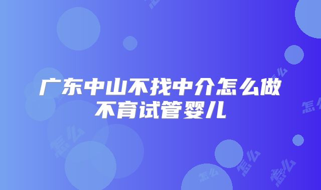广东中山不找中介怎么做不育试管婴儿