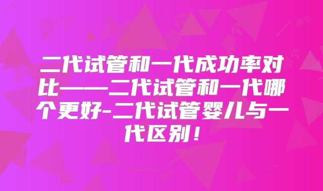 二代试管和一代成功率对比——二代试管和一代哪个更好-二代试管婴儿与一代区别！