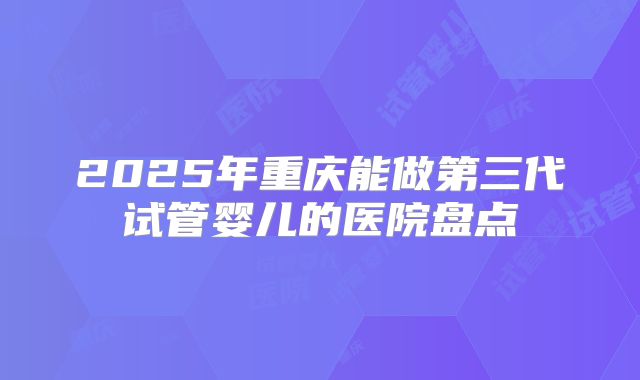 2025年重庆能做第三代试管婴儿的医院盘点