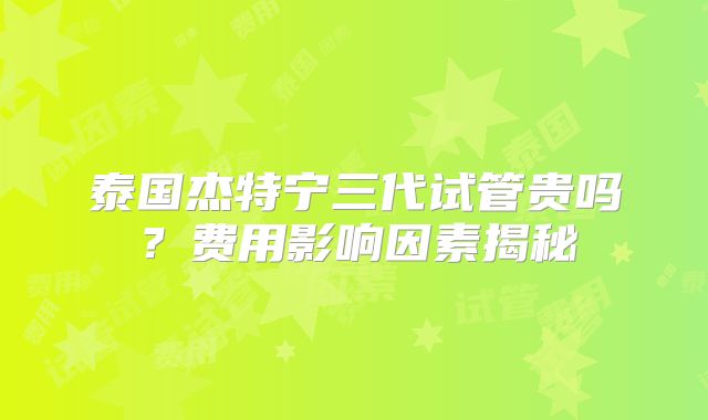 泰国杰特宁三代试管贵吗？费用影响因素揭秘