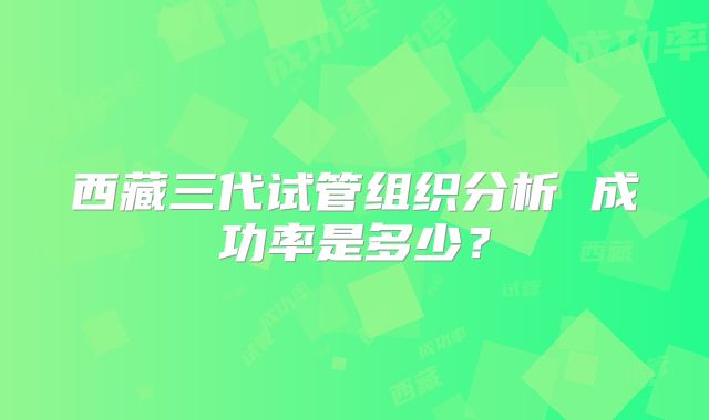 西藏三代试管组织分析 成功率是多少？