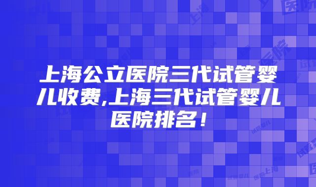 上海公立医院三代试管婴儿收费,上海三代试管婴儿医院排名!