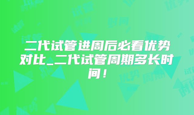 二代试管进周后必看优势对比_二代试管周期多长时间！