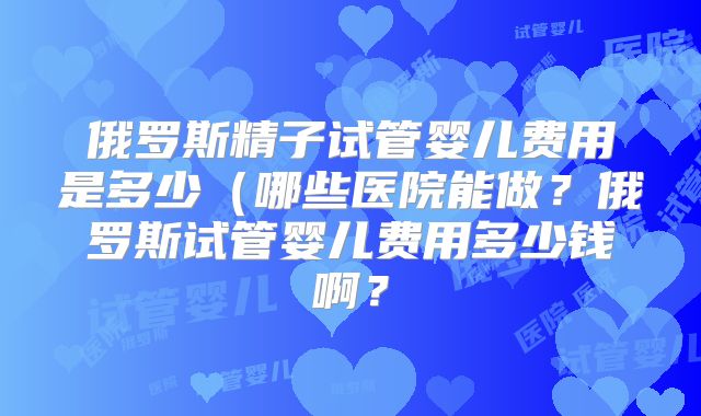 俄罗斯精子试管婴儿费用是多少(哪些医院能做?俄罗斯试管婴儿费用多少钱啊?