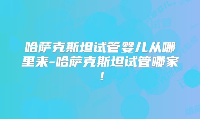 哈萨克斯坦试管婴儿从哪里来-哈萨克斯坦试管哪家！