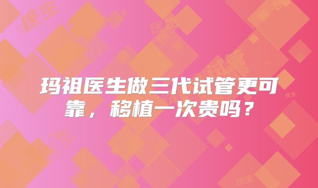 玛祖医生做三代试管更可靠，移植一次贵吗？