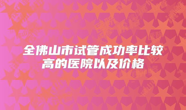 全佛山市试管成功率比较高的医院以及价格