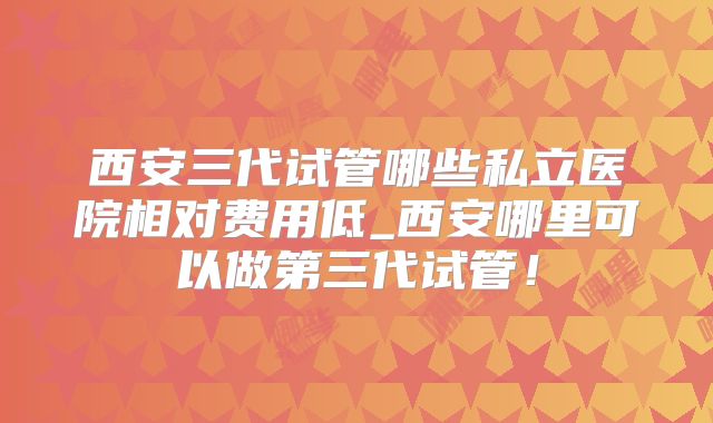 西安三代试管哪些私立医院相对费用低_西安哪里可以做第三代试管！