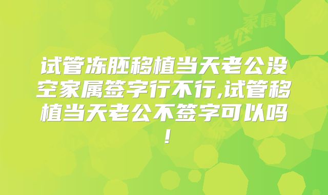 试管冻胚移植当天老公没空家属签字行不行,试管移植当天老公不签字可以吗！