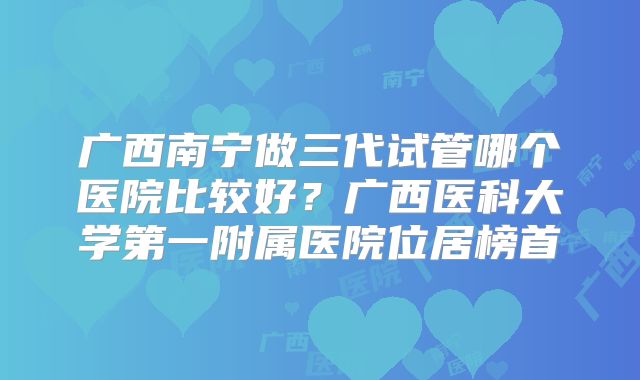 广西南宁做三代试管哪个医院比较好？广西医科大学第一附属医院位居榜首