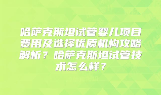 哈萨克斯坦试管婴儿项目费用及选择优质机构攻略解析？哈萨克斯坦试管技术怎么样？