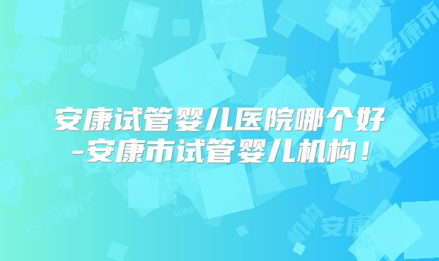 安康试管婴儿医院哪个好-安康市试管婴儿机构！