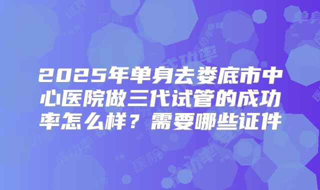 2025年单身去娄底市中心医院做三代试管的成功率怎么样?需要哪些证件