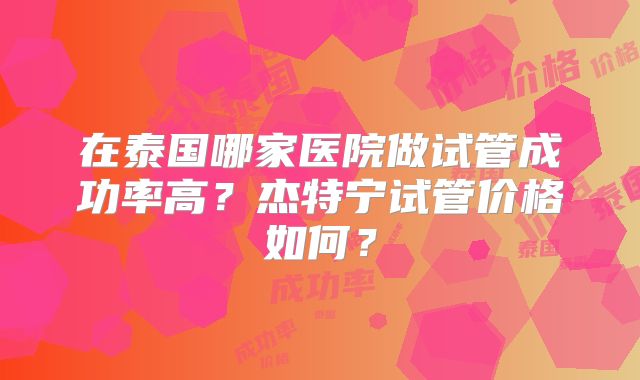 在泰国哪家医院做试管成功率高?杰特宁试管价格如何?