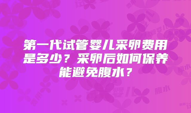 第一代试管婴儿采卵费用是多少?采卵后如何保养能避免腹水?