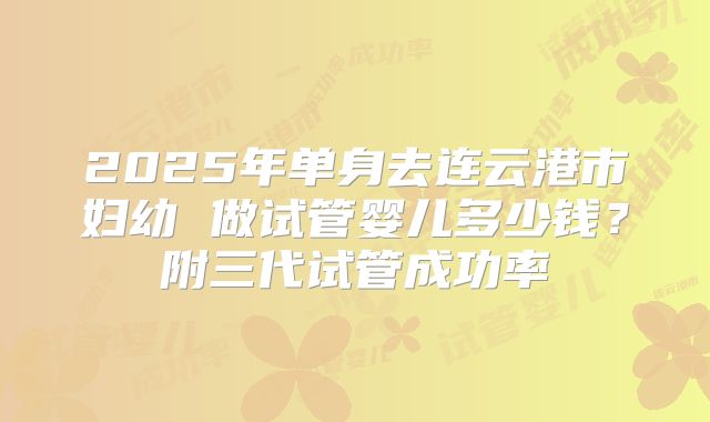 2025年单身去连云港市妇幼 做试管婴儿多少钱？附三代试管成功率