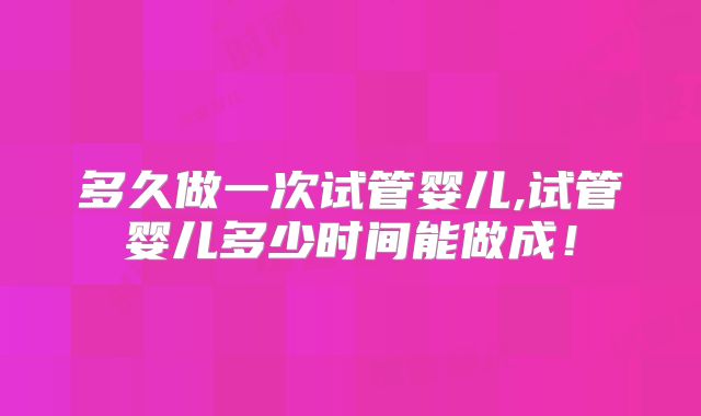 多久做一次试管婴儿,试管婴儿多少时间能做成！