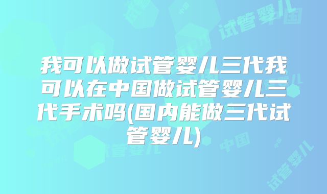 我可以做试管婴儿三代我可以在中国做试管婴儿三代手术吗(国内能做三代试管婴儿)