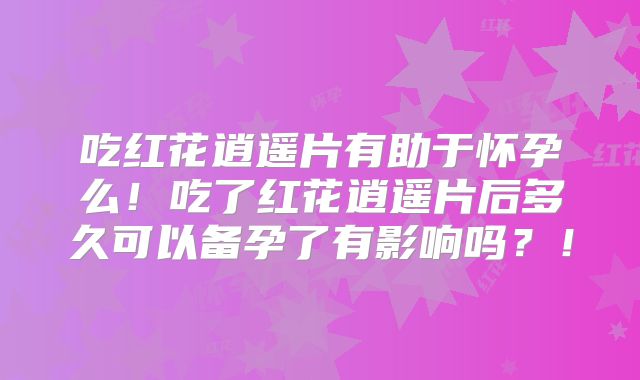 吃红花逍遥片有助于怀孕么！吃了红花逍遥片后多久可以备孕了有影响吗？！