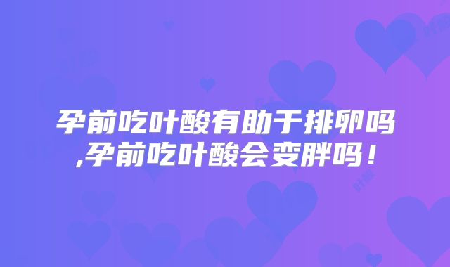 孕前吃叶酸有助于排卵吗,孕前吃叶酸会变胖吗!