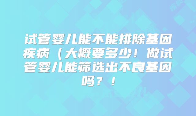 试管婴儿能不能排除基因疾病（大概要多少！做试管婴儿能筛选出不良基因吗？！