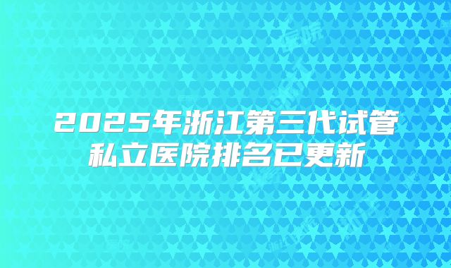 2025年浙江第三代试管私立医院排名已更新