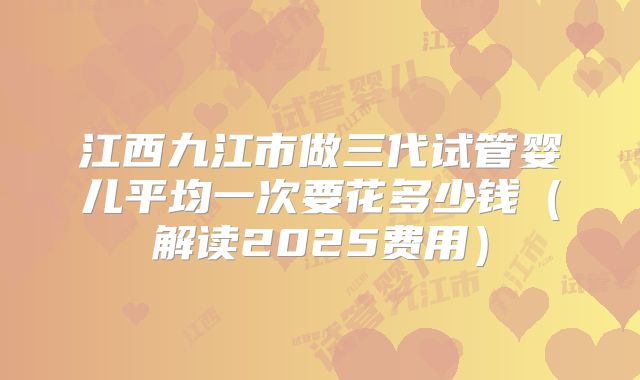 江西九江市做三代试管婴儿平均一次要花多少钱（解读2025费用）