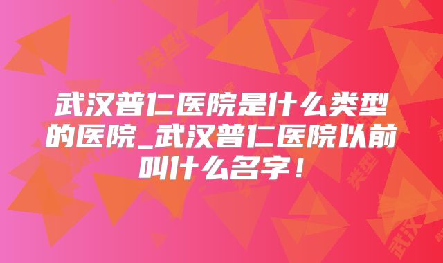 武汉普仁医院是什么类型的医院_武汉普仁医院以前叫什么名字!
