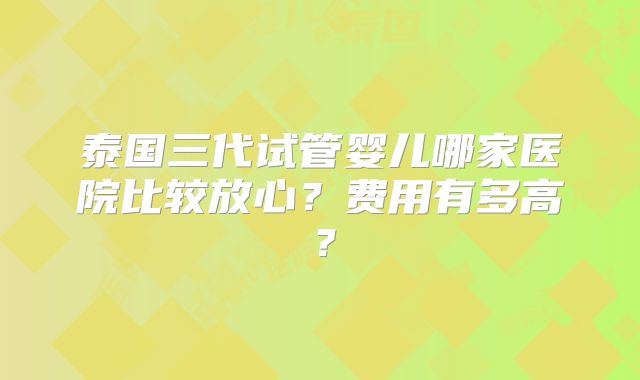 泰国三代试管婴儿哪家医院比较放心?费用有多高?