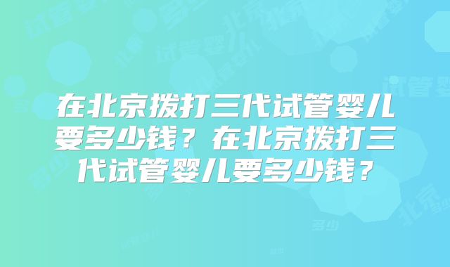 在北京拨打三代试管婴儿要多少钱?在北京拨打三代试管婴儿要多少钱?