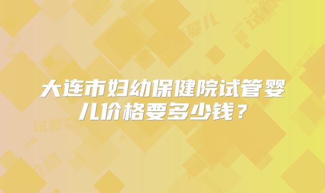 大连市妇幼保健院试管婴儿价格要多少钱？