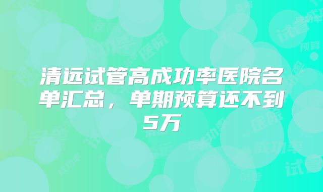 清远试管高成功率医院名单汇总,单期预算还不到5万
