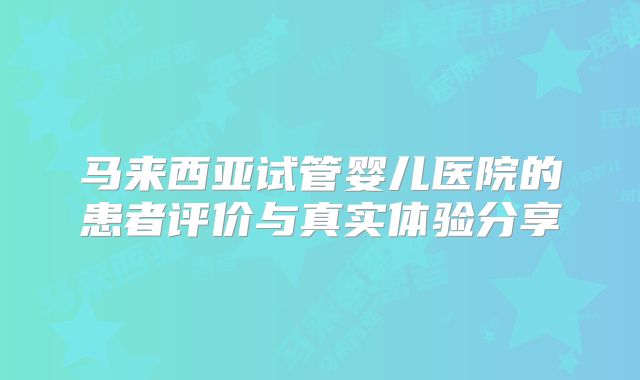 马来西亚试管婴儿医院的患者评价与真实体验分享