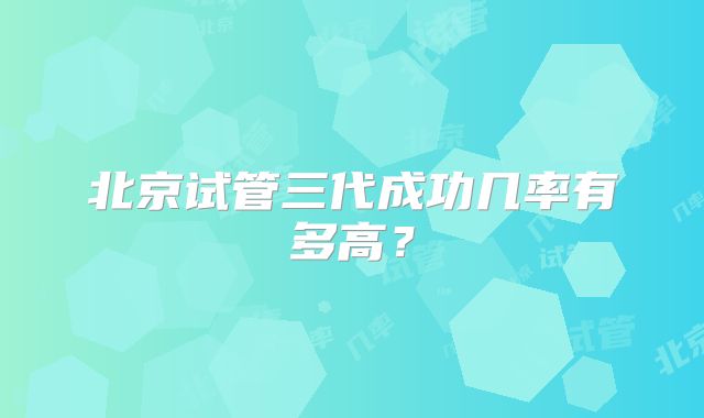 北京试管三代成功几率有多高?