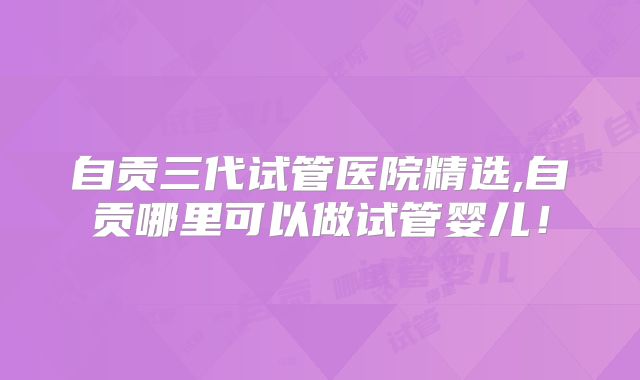 自贡三代试管医院精选,自贡哪里可以做试管婴儿！